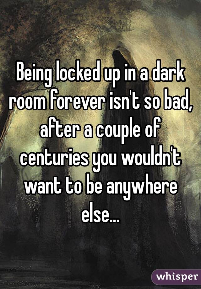 Being locked up in a dark room forever isn't so bad, after a couple of centuries you wouldn't  want to be anywhere else...