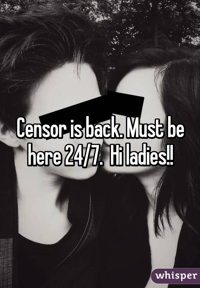 Censor is back. Must be here 24/7.  Hi ladies!!