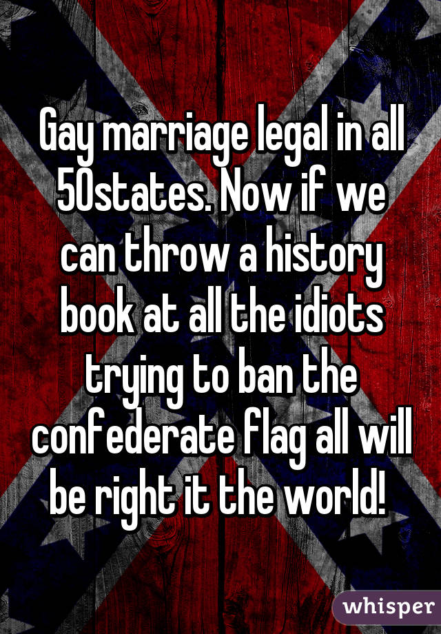 Gay marriage legal in all 50states. Now if we can throw a history book at all the idiots trying to ban the confederate flag all will be right it the world! 