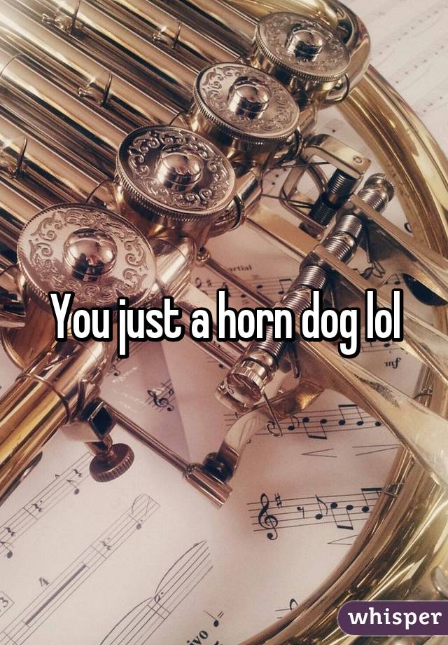 You just a horn dog lol