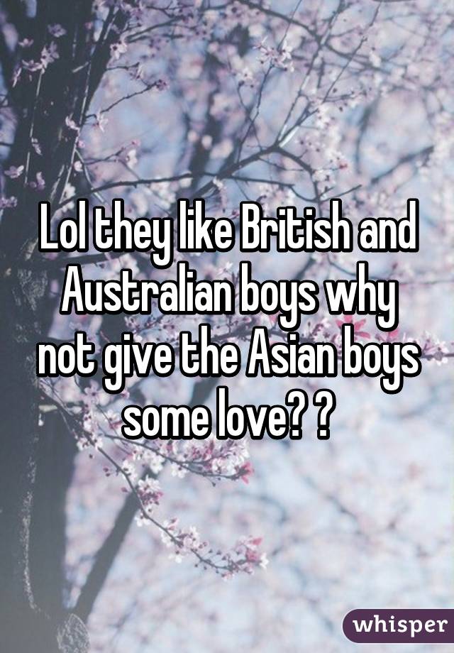 Lol they like British and Australian boys why not give the Asian boys some love? ☺