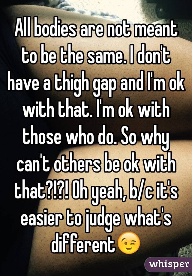 All bodies are not meant to be the same. I don't have a thigh gap and I'm ok with that. I'm ok with those who do. So why can't others be ok with that?!?! Oh yeah, b/c it's easier to judge what's different😉