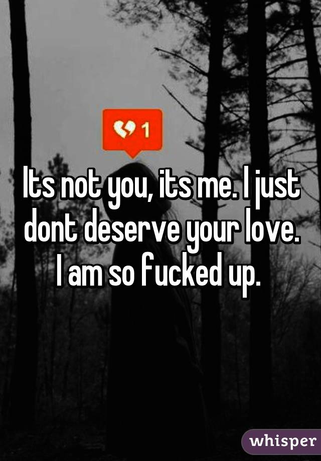 Its not you, its me. I just dont deserve your love. I am so fucked up. 