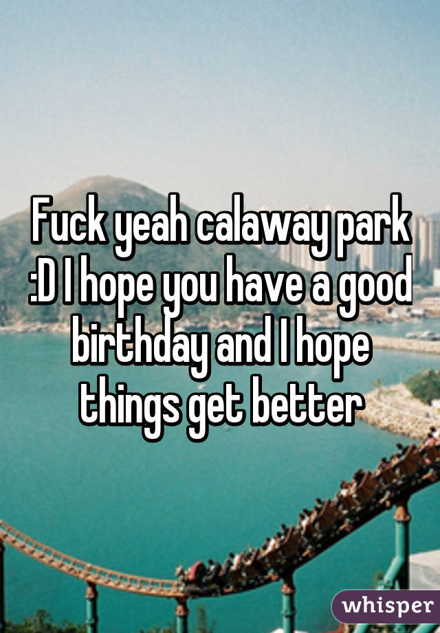 Fuck yeah calaway park :D I hope you have a good birthday and I hope things get better