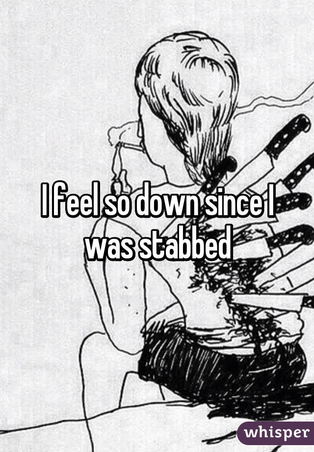 I feel so down since I was stabbed