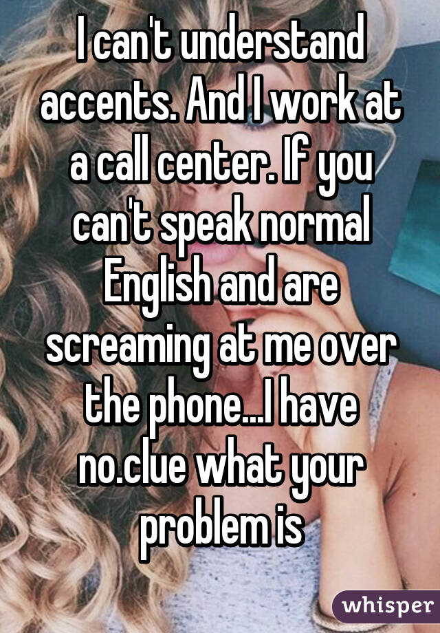 I can't understand accents. And I work at a call center. If you can't speak normal English and are screaming at me over the phone...I have no.clue what your problem is
