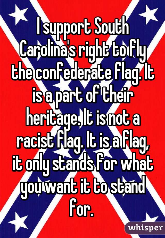 I support South Carolina's right to fly the confederate flag. It is a part of their heritage. It is not a racist flag. It is a flag, it only stands for what you want it to stand for. 