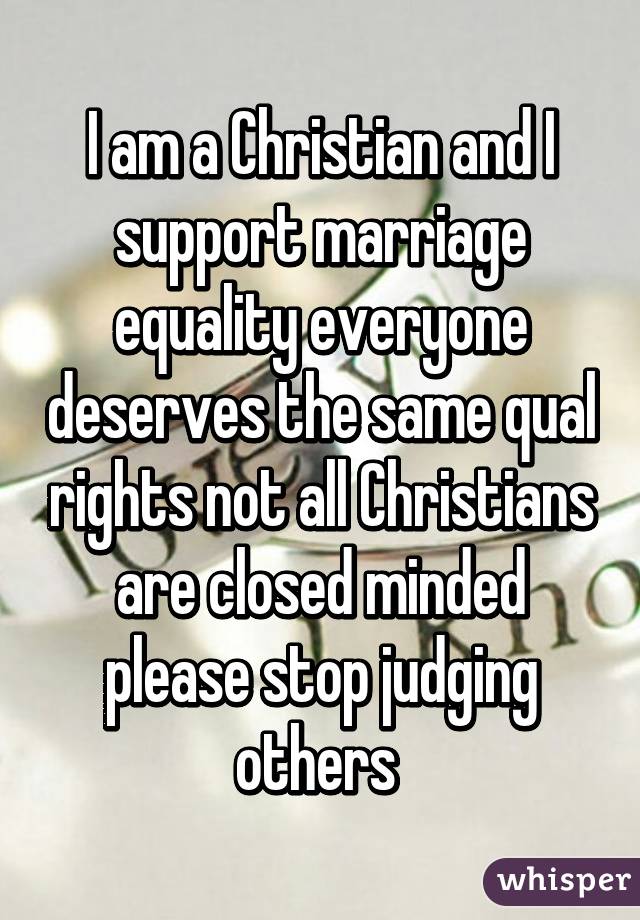 I am a Christian and I support marriage equality everyone deserves the same qual rights not all Christians are closed minded please stop judging others 