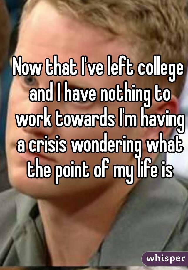 Now that I've left college and I have nothing to work towards I'm having a crisis wondering what the point of my life is