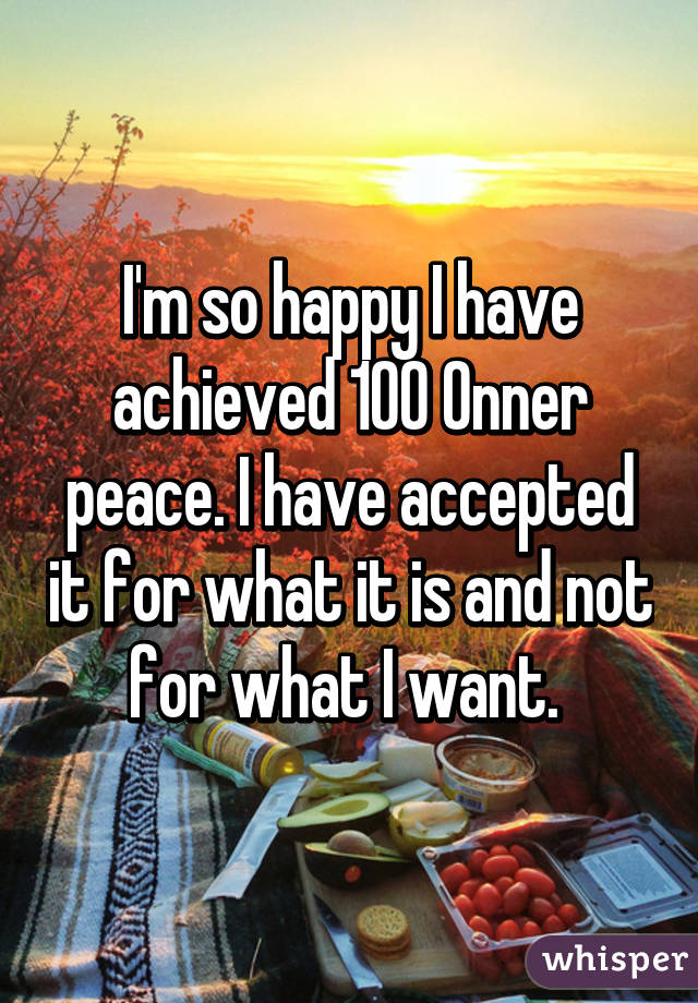 I'm so happy I have achieved 100% inner peace. I have accepted it for what it is and not for what I want. 