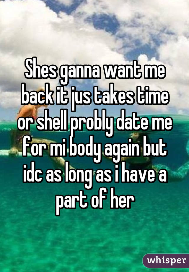 Shes ganna want me back it jus takes time or shell probly date me for mi body again but idc as long as i have a part of her