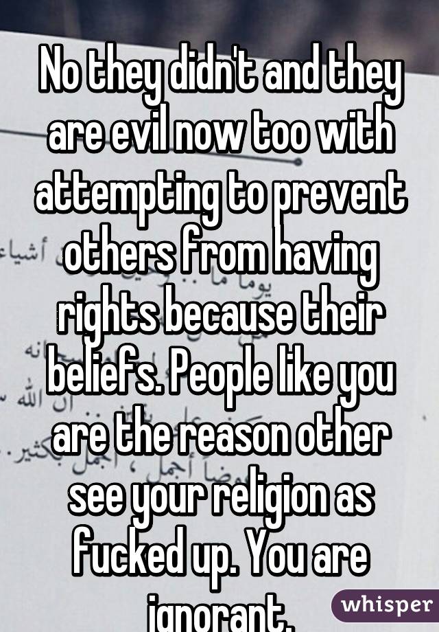 
No they didn't and they are evil now too with attempting to prevent others from having rights because their beliefs. People like you are the reason other see your religion as fucked up. You are ignorant.