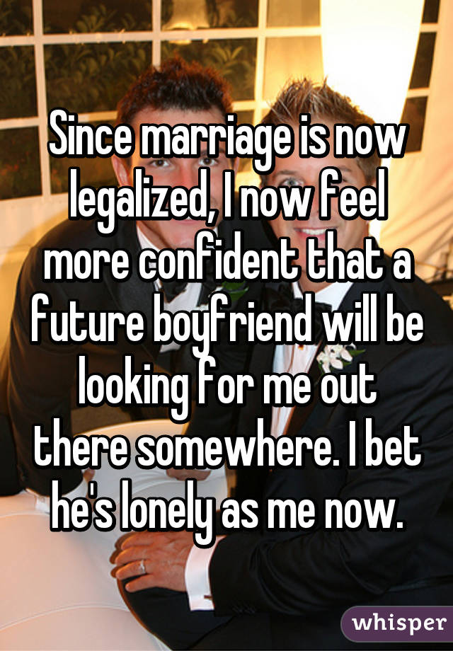 Since marriage is now legalized, I now feel more confident that a future boyfriend will be looking for me out there somewhere. I bet he's lonely as me now.