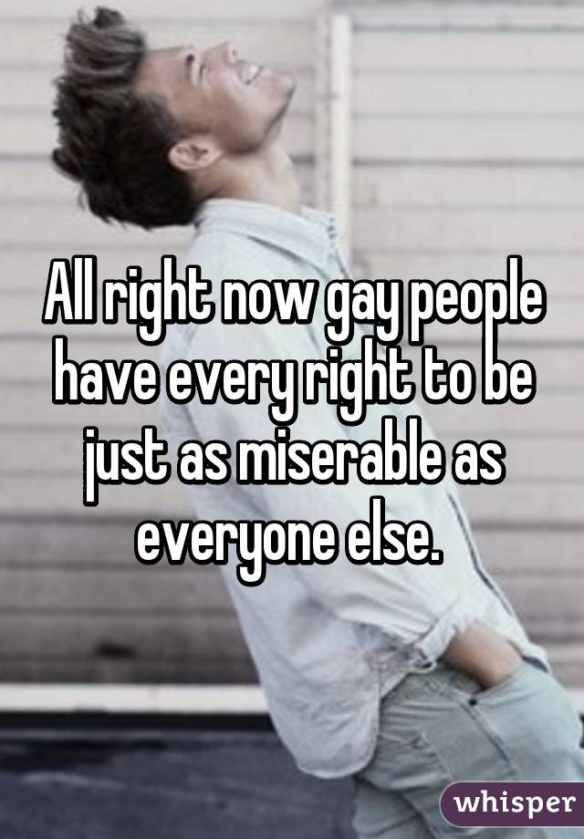 All right now gay people have every right to be just as miserable as everyone else. 