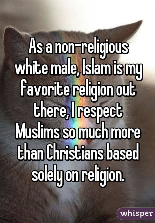 As a non-religious white male, Islam is my favorite religion out there, I respect Muslims so much more than Christians based solely on religion.