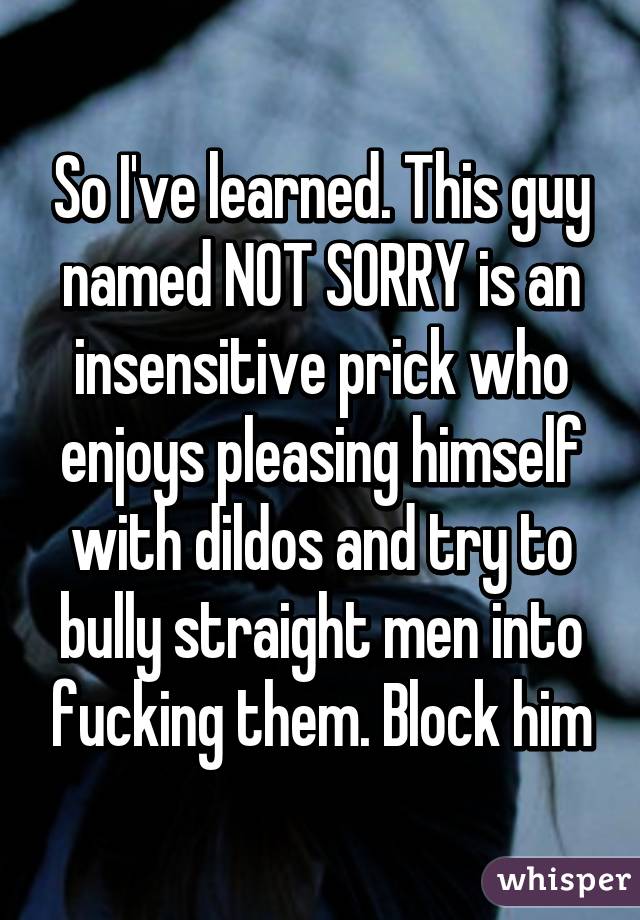 So I've learned. This guy named NOT SORRY is an insensitive prick who enjoys pleasing himself with dildos and try to bully straight men into fucking them. Block him