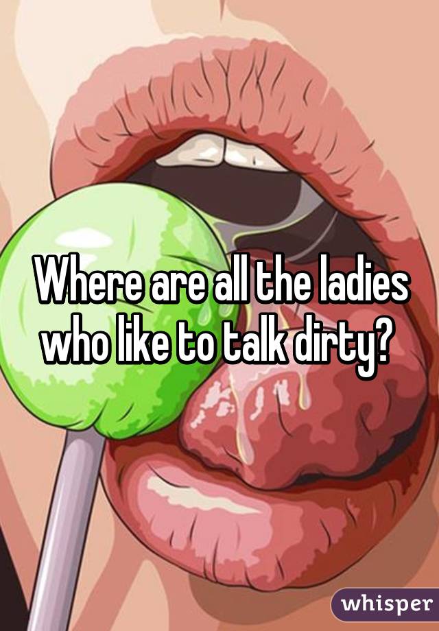 Where are all the ladies who like to talk dirty? 