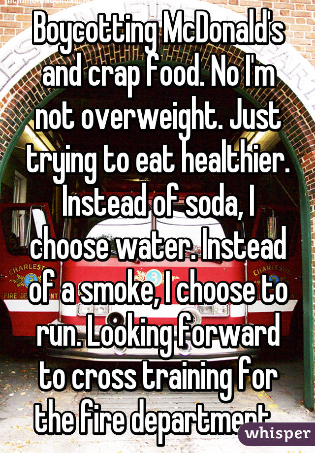 Boycotting McDonald's and crap food. No I'm not overweight. Just trying to eat healthier. Instead of soda, I choose water. Instead of a smoke, I choose to run. Looking forward to cross training for the fire department. 