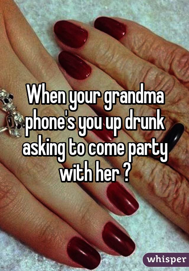 When your grandma phone's you up drunk asking to come party with her ♥