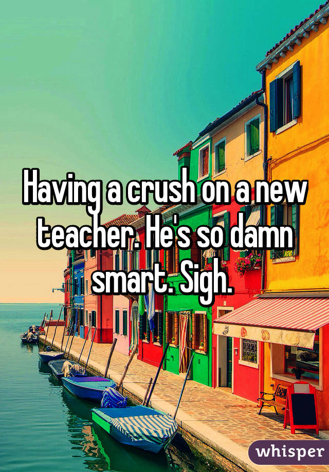 Having a crush on a new teacher. He's so damn smart. Sigh. 