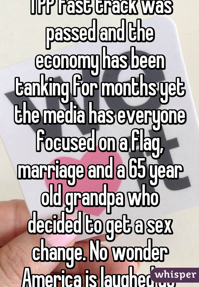 TPP fast track was passed and the economy has been tanking for months yet the media has everyone focused on a flag, marriage and a 65 year old grandpa who decided to get a sex change. No wonder America is laughed at 