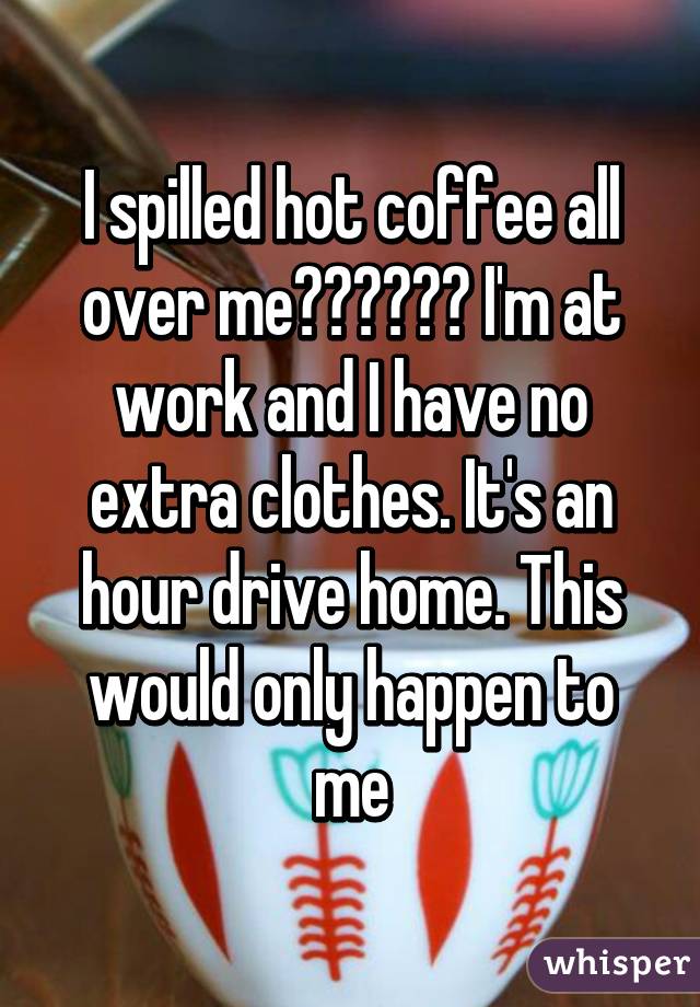 I spilled hot coffee all over me☕️☕️☕️ I'm at work and I have no extra clothes. It's an hour drive home. This would only happen to me