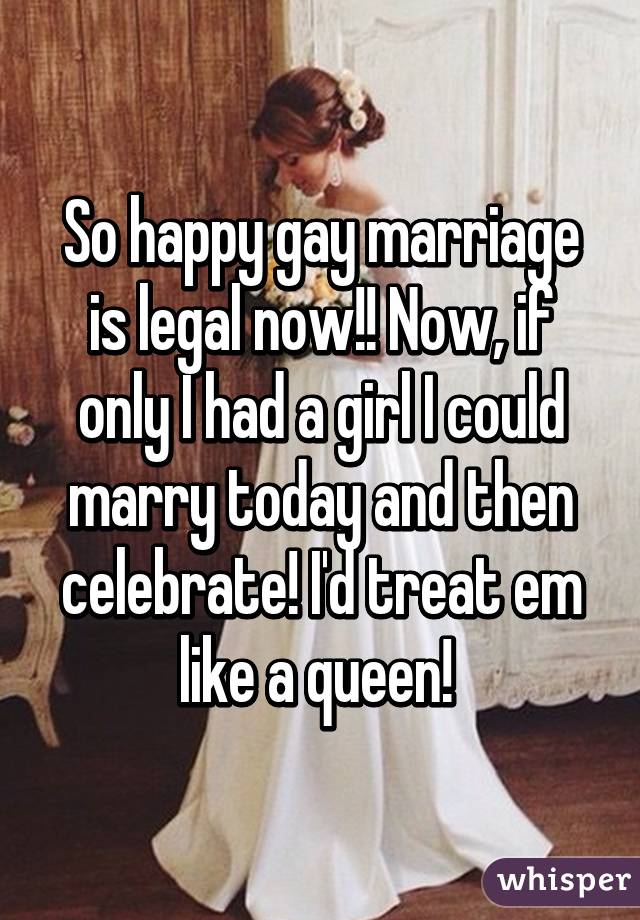 So happy gay marriage is legal now!! Now, if only I had a girl I could marry today and then celebrate! I'd treat em like a queen! 