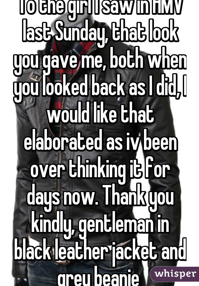 To the girl I saw in HMV last Sunday, that look you gave me, both when you looked back as I did, I would like that elaborated as iv been over thinking it for days now. Thank you kindly, gentleman in black leather jacket and grey beanie 