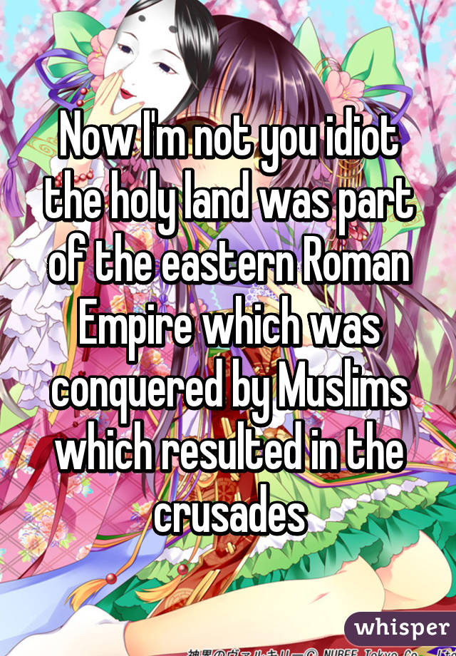 Now I'm not you idiot the holy land was part of the eastern Roman Empire which was conquered by Muslims which resulted in the crusades