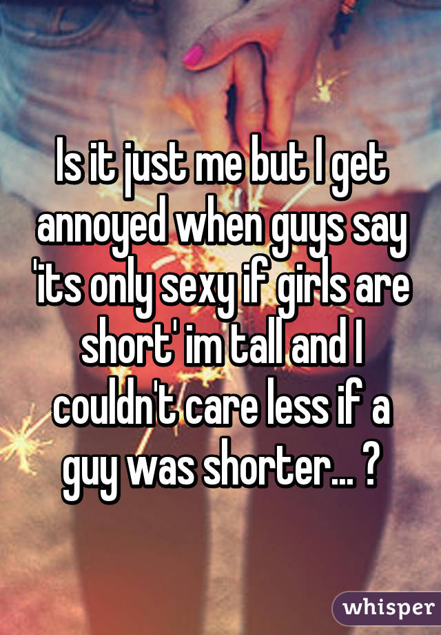 Is it just me but I get annoyed when guys say 'its only sexy if girls are short' im tall and I couldn't care less if a guy was shorter... ⚙