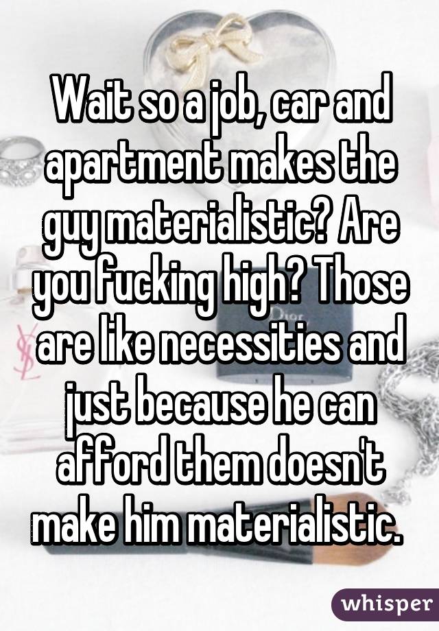 Wait so a job, car and apartment makes the guy materialistic? Are you fucking high? Those are like necessities and just because he can afford them doesn't make him materialistic. 