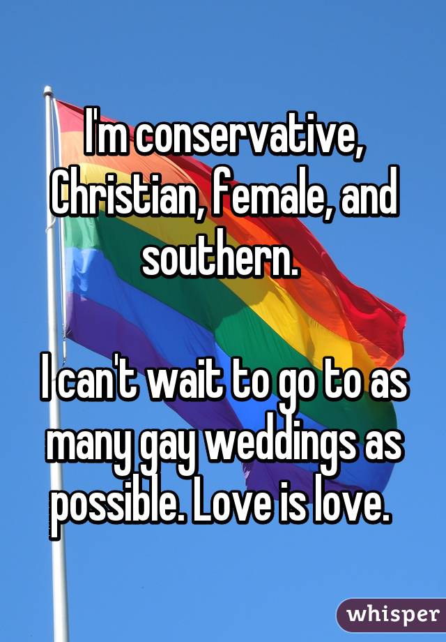 I'm conservative, Christian, female, and southern. 

I can't wait to go to as many gay weddings as possible. Love is love. 