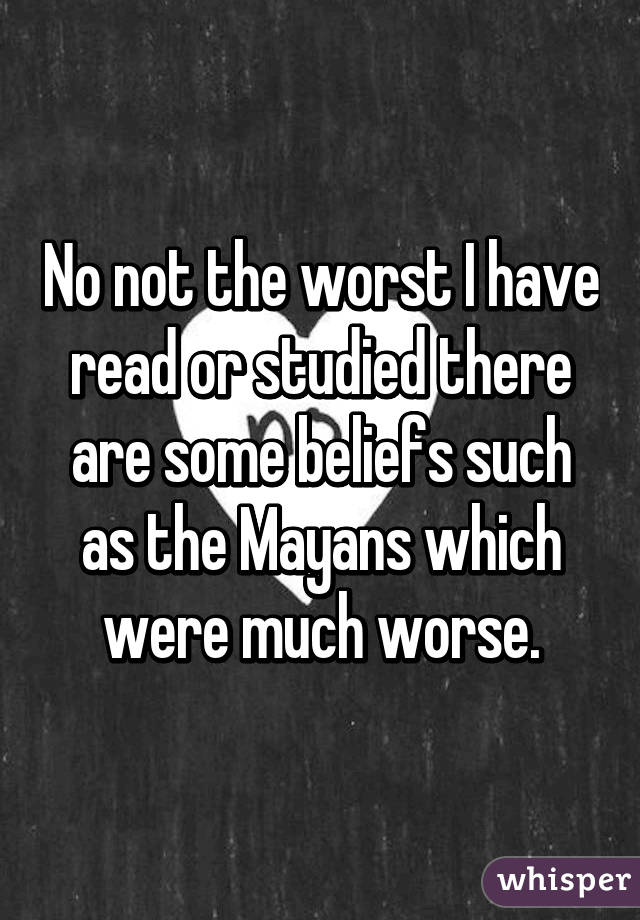 No not the worst I have read or studied there are some beliefs such as the Mayans which were much worse.