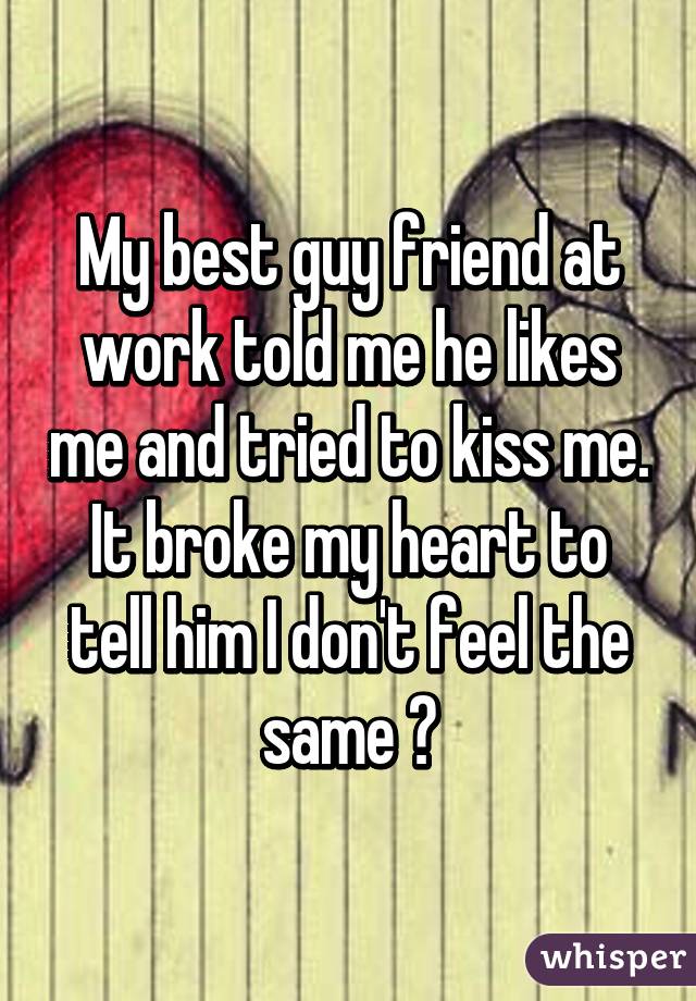 My best guy friend at work told me he likes me and tried to kiss me. It broke my heart to tell him I don't feel the same 😢