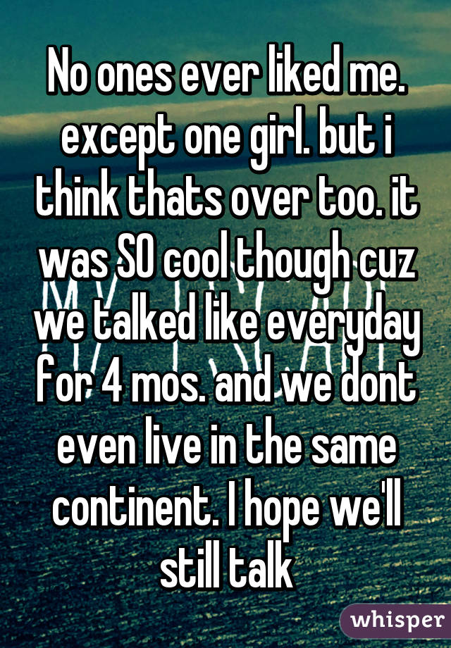 No ones ever liked me. except one girl. but i think thats over too. it was SO cool though cuz we talked like everyday for 4 mos. and we dont even live in the same continent. I hope we'll still talk