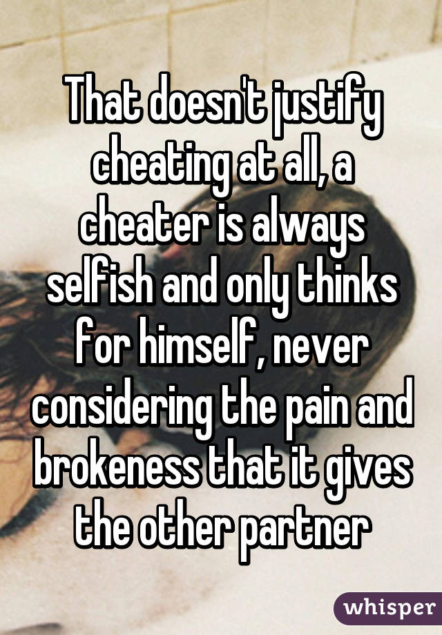 That doesn't justify cheating at all, a cheater is always selfish and only thinks for himself, never considering the pain and brokeness that it gives the other partner