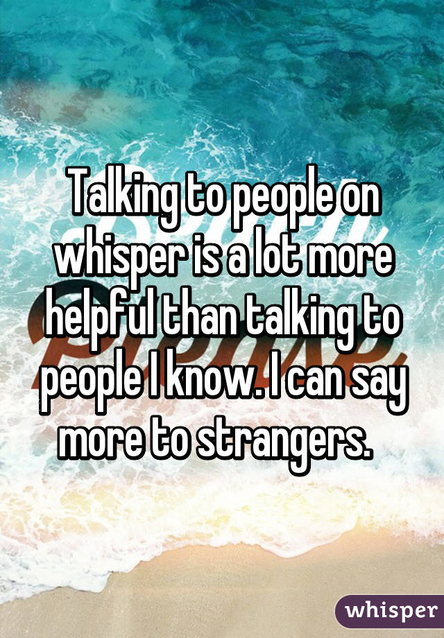 Talking to people on whisper is a lot more helpful than talking to people I know. I can say more to strangers.  