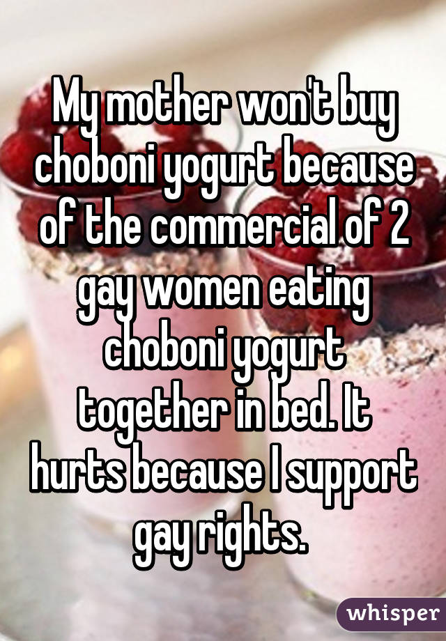 My mother won't buy choboni yogurt because of the commercial of 2 gay women eating choboni yogurt together in bed. It hurts because I support gay rights. 