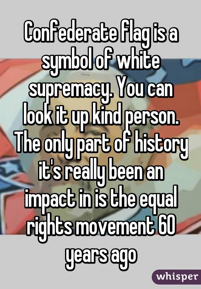 Confederate flag is a symbol of white supremacy. You can look it up kind person. The only part of history it's really been an impact in is the equal rights movement 60 years ago