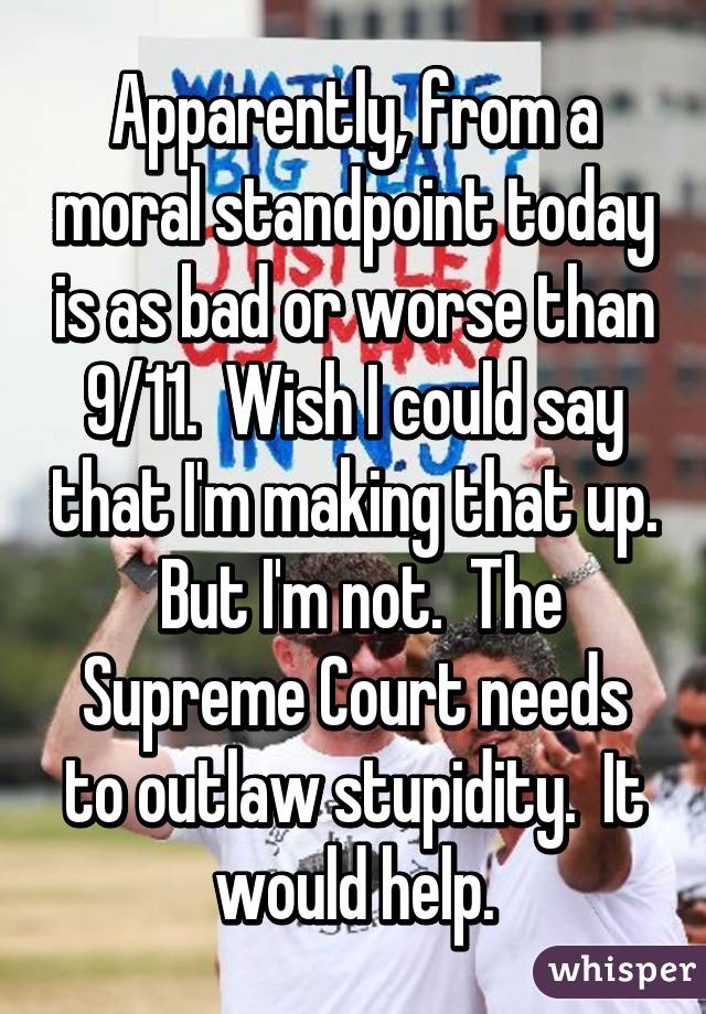 Apparently, from a moral standpoint today is as bad or worse than 9/11.  Wish I could say that I'm making that up.  But I'm not.  The Supreme Court needs to outlaw stupidity.  It would help.