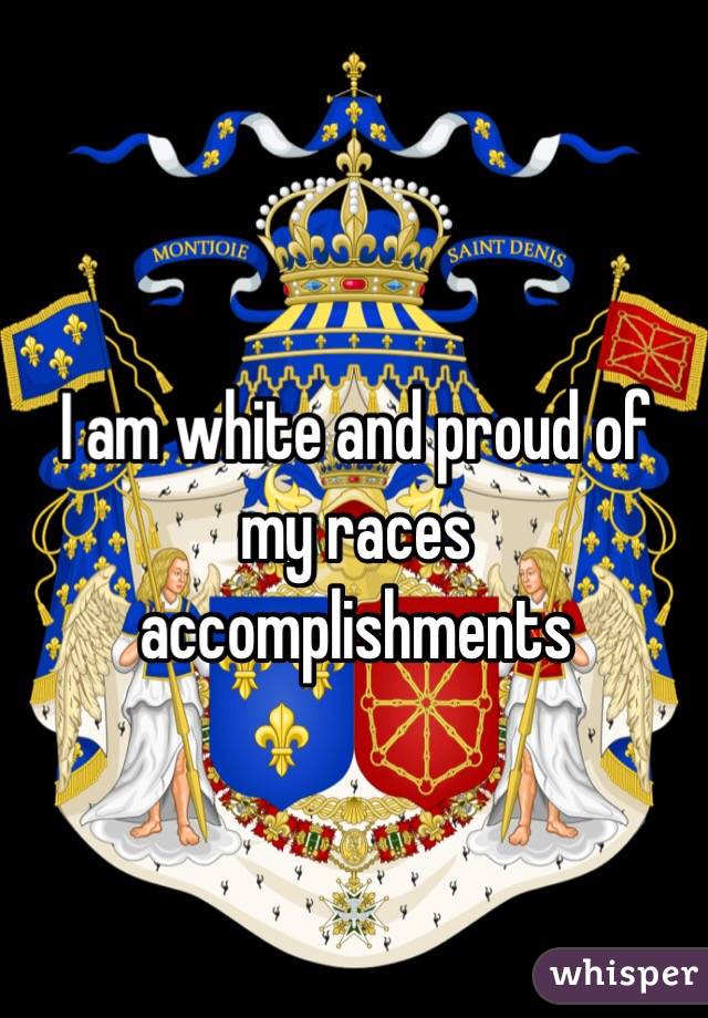 I am white and proud of my races accomplishments 