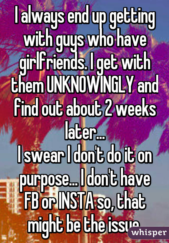 I always end up getting with guys who have girlfriends. I get with them UNKNOWINGLY and find out about 2 weeks later...
I swear I don't do it on purpose... I don't have FB or INSTA so, that might be the issue.