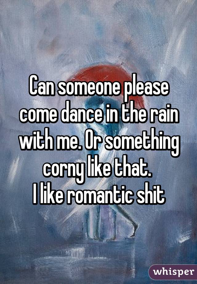 Can someone please come dance in the rain with me. Or something corny like that. 
I like romantic shit