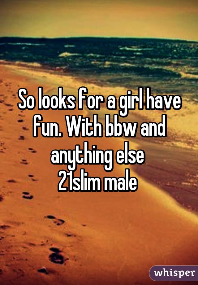 So looks for a girl have fun. With bbw and anything else 
21slim male 