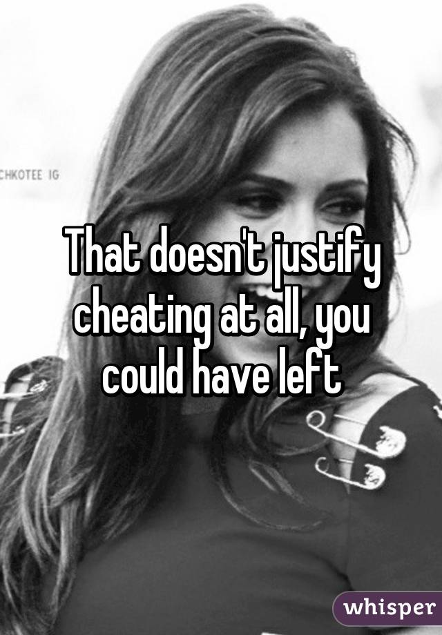 That doesn't justify cheating at all, you could have left