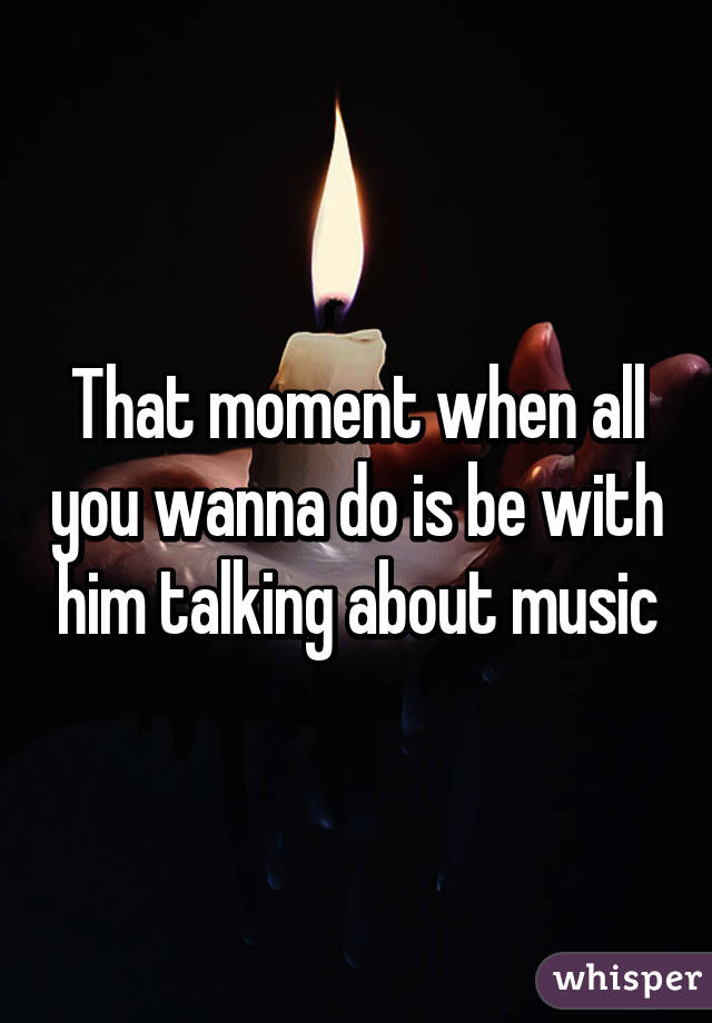 That moment when all you wanna do is be with him talking about music