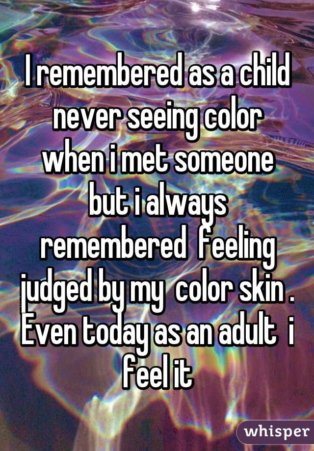 I remembered as a child never seeing color when i met someone but i always remembered  feeling judged by my  color skin . Even today as an adult  i feel it