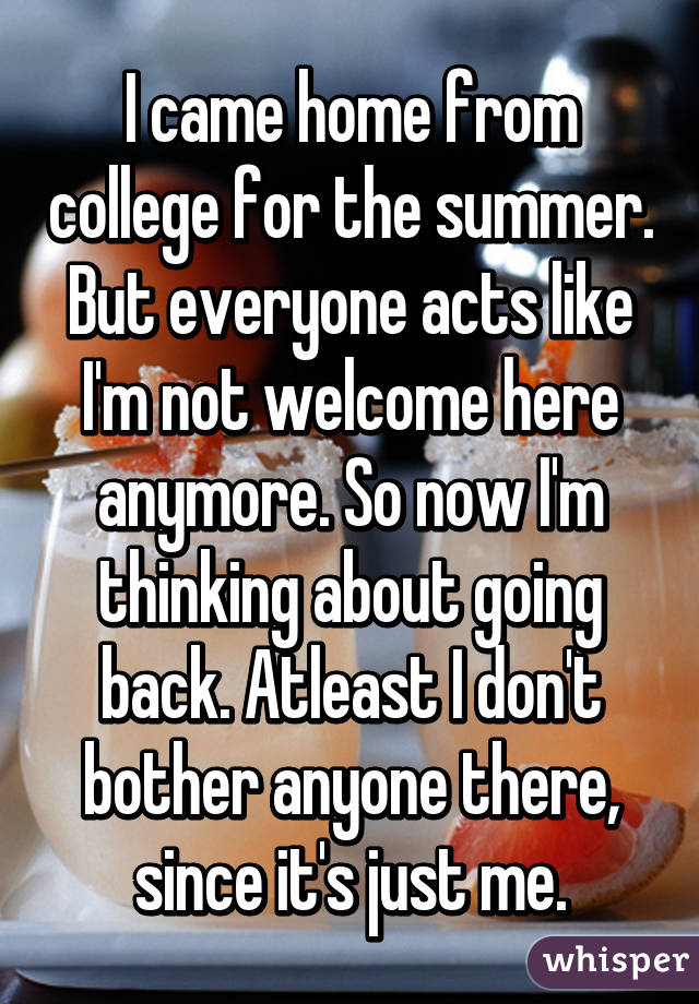 I came home from college for the summer. But everyone acts like I'm not welcome here anymore. So now I'm thinking about going back. Atleast I don't bother anyone there, since it's just me.