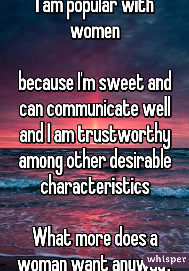 I am popular with women

because I'm sweet and can communicate well and I am trustworthy among other desirable characteristics

What more does a woman want anyway?