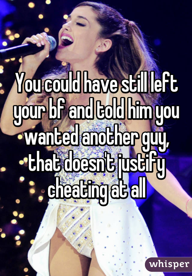 You could have still left your bf and told him you wanted another guy, that doesn't justify cheating at all